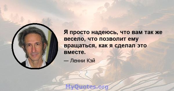 Я просто надеюсь, что вам так же весело, что позволит ему вращаться, как я сделал это вместе.