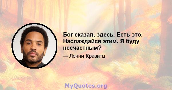 Бог сказал, здесь. Есть это. Наслаждайся этим. Я буду несчастным?