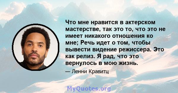 Что мне нравится в актерском мастерстве, так это то, что это не имеет никакого отношения ко мне; Речь идет о том, чтобы вывести видение режиссера. Это как релиз. Я рад, что это вернулось в мою жизнь.