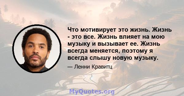 Что мотивирует это жизнь. Жизнь - это все. Жизнь влияет на мою музыку и вызывает ее. Жизнь всегда меняется, поэтому я всегда слышу новую музыку.