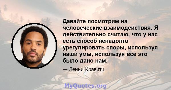 Давайте посмотрим на человеческие взаимодействия. Я действительно считаю, что у нас есть способ ненадолго урегулировать споры, используя наши умы, используя все это было дано нам.