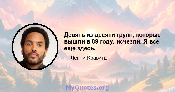 Девять из десяти групп, которые вышли в 89 году, исчезли. Я все еще здесь.