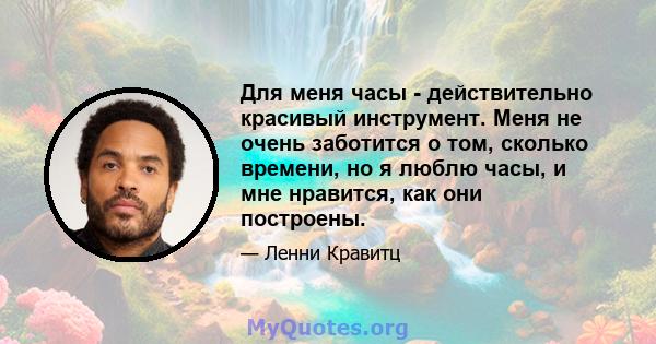 Для меня часы - действительно красивый инструмент. Меня не очень заботится о том, сколько времени, но я люблю часы, и мне нравится, как они построены.