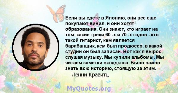 Если вы едете в Японию, они все еще покупают винил, и они хотят образования. Они знают, кто играет на том, какие треки 60 -х и 70 -х годов - кто такой гитарист, кем является барабанщик, кем был продюсер, в какой студии