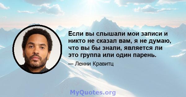 Если вы слышали мои записи и никто не сказал вам, я не думаю, что вы бы знали, является ли это группа или один парень.