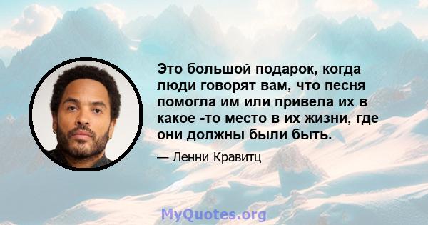 Это большой подарок, когда люди говорят вам, что песня помогла им или привела их в какое -то место в их жизни, где они должны были быть.