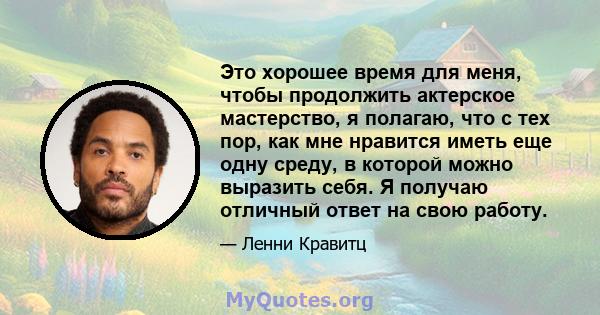 Это хорошее время для меня, чтобы продолжить актерское мастерство, я полагаю, что с тех пор, как мне нравится иметь еще одну среду, в которой можно выразить себя. Я получаю отличный ответ на свою работу.