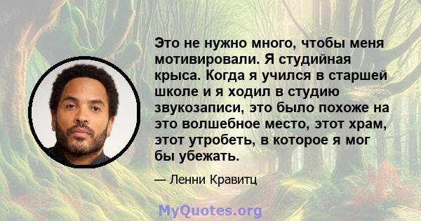 Это не нужно много, чтобы меня мотивировали. Я студийная крыса. Когда я учился в старшей школе и я ходил в студию звукозаписи, это было похоже на это волшебное место, этот храм, этот утробеть, в которое я мог бы убежать.