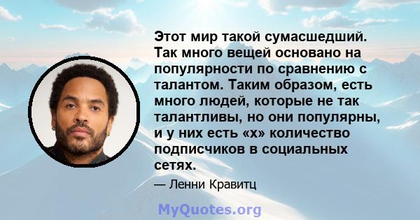 Этот мир такой сумасшедший. Так много вещей основано на популярности по сравнению с талантом. Таким образом, есть много людей, которые не так талантливы, но они популярны, и у них есть «x» количество подписчиков в