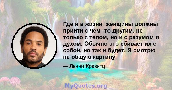 Где я в жизни, женщины должны прийти с чем -то другим, не только с телом, но и с разумом и духом. Обычно это сбивает их с собой, но так и будет. Я смотрю на общую картину.