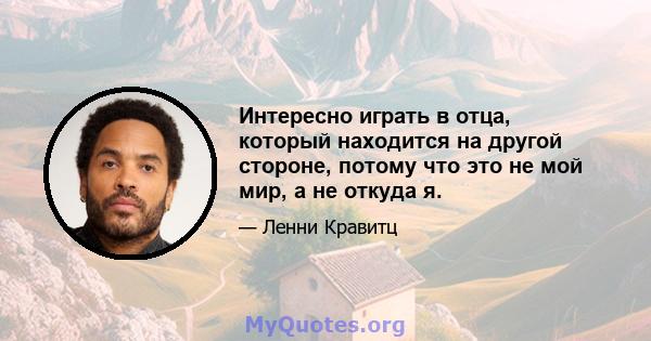 Интересно играть в отца, который находится на другой стороне, потому что это не мой мир, а не откуда я.