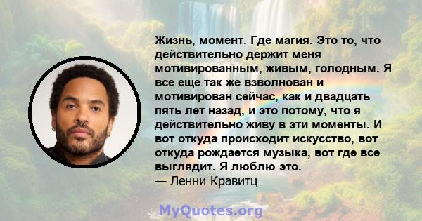 Жизнь, момент. Где магия. Это то, что действительно держит меня мотивированным, живым, голодным. Я все еще так же взволнован и мотивирован сейчас, как и двадцать пять лет назад, и это потому, что я действительно живу в