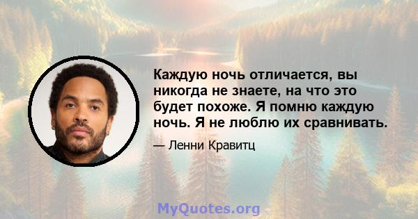 Каждую ночь отличается, вы никогда не знаете, на что это будет похоже. Я помню каждую ночь. Я не люблю их сравнивать.