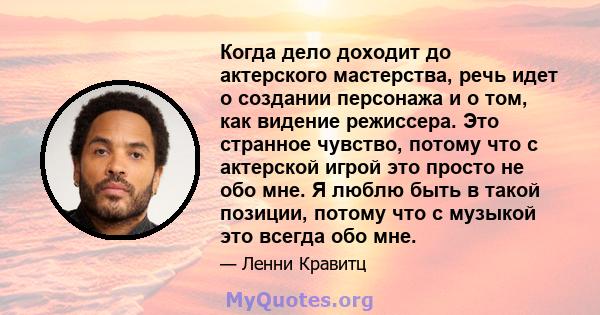 Когда дело доходит до актерского мастерства, речь идет о создании персонажа и о том, как видение режиссера. Это странное чувство, потому что с актерской игрой это просто не обо мне. Я люблю быть в такой позиции, потому