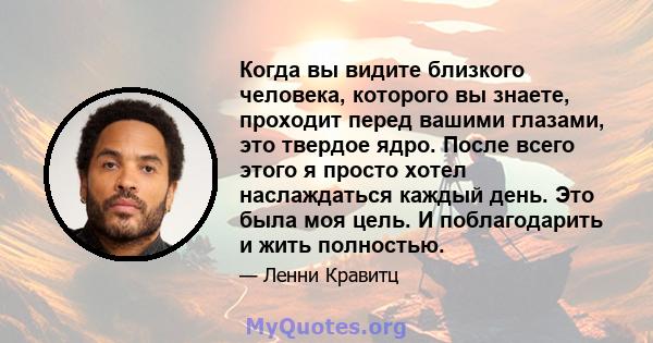 Когда вы видите близкого человека, которого вы знаете, проходит перед вашими глазами, это твердое ядро. После всего этого я просто хотел наслаждаться каждый день. Это была моя цель. И поблагодарить и жить полностью.