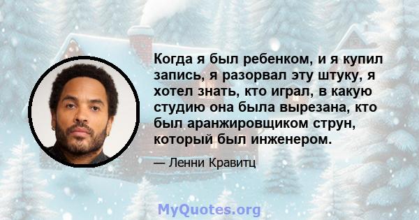 Когда я был ребенком, и я купил запись, я разорвал эту штуку, я хотел знать, кто играл, в какую студию она была вырезана, кто был аранжировщиком струн, который был инженером.