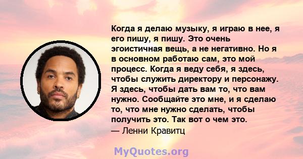 Когда я делаю музыку, я играю в нее, я его пишу, я пишу. Это очень эгоистичная вещь, а не негативно. Но я в основном работаю сам, это мой процесс. Когда я веду себя, я здесь, чтобы служить директору и персонажу. Я