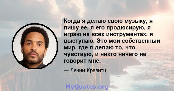 Когда я делаю свою музыку, я пишу ее, я его продюсирую, я играю на всех инструментах, я выступаю. Это мой собственный мир, где я делаю то, что чувствую, и никто ничего не говорит мне.