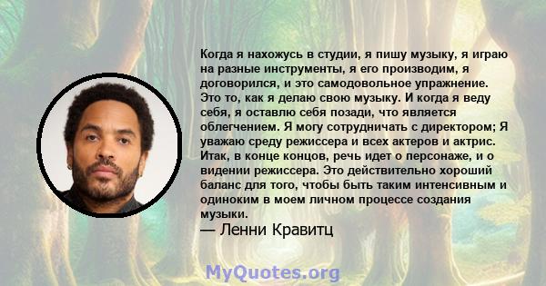 Когда я нахожусь в студии, я пишу музыку, я играю на разные инструменты, я его производим, я договорился, и это самодовольное упражнение. Это то, как я делаю свою музыку. И когда я веду себя, я оставлю себя позади, что