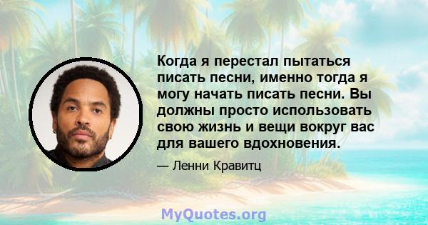 Когда я перестал пытаться писать песни, именно тогда я могу начать писать песни. Вы должны просто использовать свою жизнь и вещи вокруг вас для вашего вдохновения.