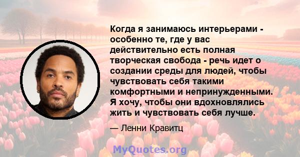 Когда я занимаюсь интерьерами - особенно те, где у вас действительно есть полная творческая свобода - речь идет о создании среды для людей, чтобы чувствовать себя такими комфортными и непринужденными. Я хочу, чтобы они