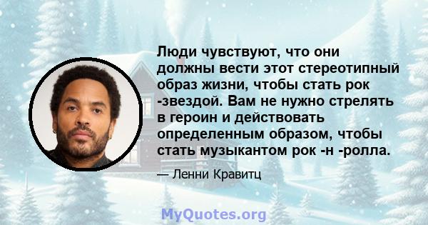 Люди чувствуют, что они должны вести этот стереотипный образ жизни, чтобы стать рок -звездой. Вам не нужно стрелять в героин и действовать определенным образом, чтобы стать музыкантом рок -н -ролла.