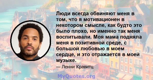 Люди всегда обвиняют меня в том, что я мотивационен в некотором смысле, как будто это было плохо, но именно так меня воспитывали. Моя мама подняла меня в позитивной среде, с большой любовью в моем сердце, и это