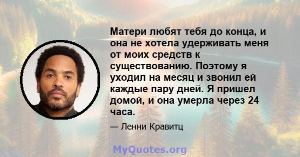 Матери любят тебя до конца, и она не хотела удерживать меня от моих средств к существованию. Поэтому я уходил на месяц и звонил ей каждые пару дней. Я пришел домой, и она умерла через 24 часа.