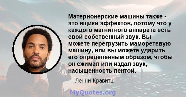 Материонерские машины также - это ящики эффектов, потому что у каждого магнитного аппарата есть свой собственный звук. Вы можете перегрузить маморетевую машину, или вы можете ударить его определенным образом, чтобы он