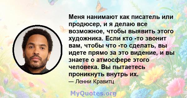 Меня нанимают как писатель или продюсер, и я делаю все возможное, чтобы выявить этого художника. Если кто -то звонит вам, чтобы что -то сделать, вы идете прямо за это видение, и вы знаете о атмосфере этого человека. Вы