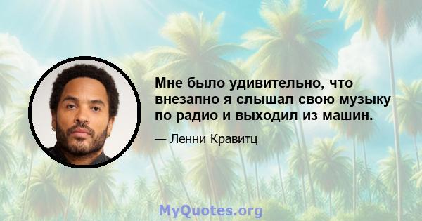 Мне было удивительно, что внезапно я слышал свою музыку по радио и выходил из машин.