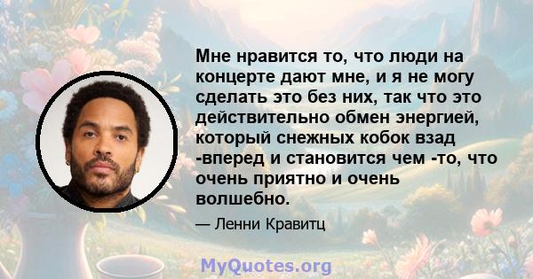 Мне нравится то, что люди на концерте дают мне, и я не могу сделать это без них, так что это действительно обмен энергией, который снежных кобок взад -вперед и становится чем -то, что очень приятно и очень волшебно.