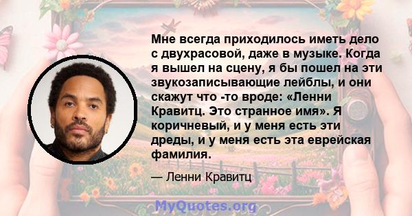 Мне всегда приходилось иметь дело с двухрасовой, даже в музыке. Когда я вышел на сцену, я бы пошел на эти звукозаписывающие лейблы, и они скажут что -то вроде: «Ленни Кравитц. Это странное имя». Я коричневый, и у меня