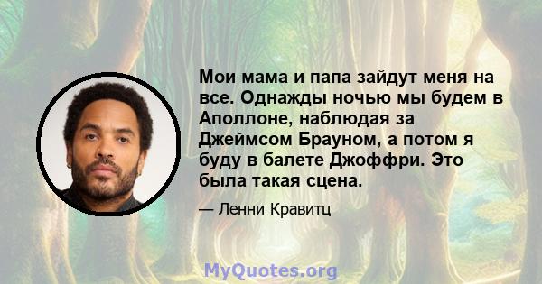 Мои мама и папа зайдут меня на все. Однажды ночью мы будем в Аполлоне, наблюдая за Джеймсом Брауном, а потом я буду в балете Джоффри. Это была такая сцена.