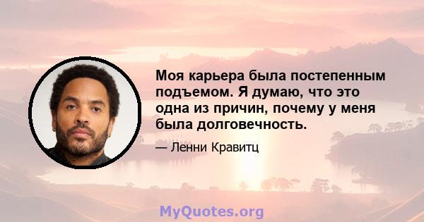 Моя карьера была постепенным подъемом. Я думаю, что это одна из причин, почему у меня была долговечность.