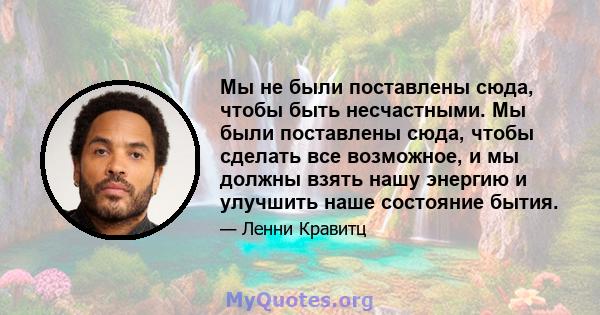 Мы не были поставлены сюда, чтобы быть несчастными. Мы были поставлены сюда, чтобы сделать все возможное, и мы должны взять нашу энергию и улучшить наше состояние бытия.