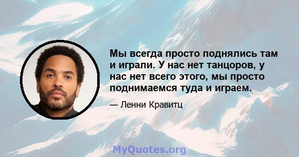 Мы всегда просто поднялись там и играли. У нас нет танцоров, у нас нет всего этого, мы просто поднимаемся туда и играем.