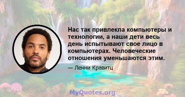 Нас так привлекла компьютеры и технологии, а наши дети весь день испытывают свое лицо в компьютерах. Человеческие отношения уменьшаются этим.