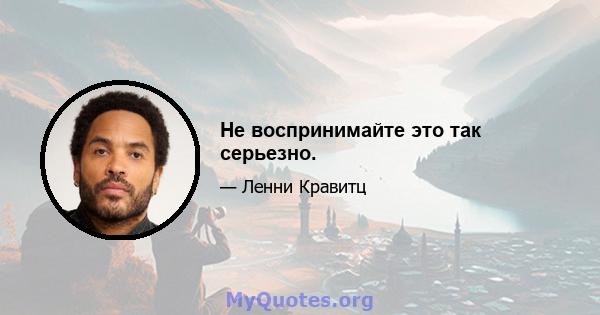 Не воспринимайте это так серьезно.