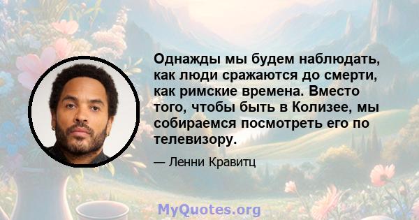 Однажды мы будем наблюдать, как люди сражаются до смерти, как римские времена. Вместо того, чтобы быть в Колизее, мы собираемся посмотреть его по телевизору.