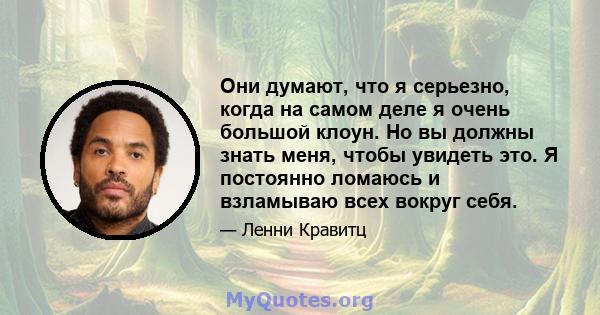 Они думают, что я серьезно, когда на самом деле я очень большой клоун. Но вы должны знать меня, чтобы увидеть это. Я постоянно ломаюсь и взламываю всех вокруг себя.