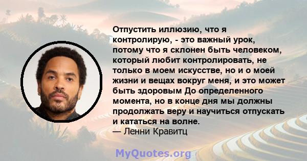 Отпустить иллюзию, что я контролирую, - это важный урок, потому что я склонен быть человеком, который любит контролировать, не только в моем искусстве, но и о моей жизни и вещах вокруг меня, и это может быть здоровым До 