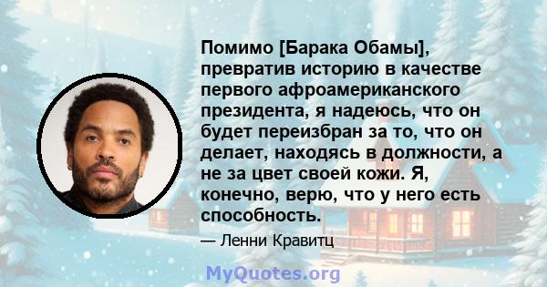 Помимо [Барака Обамы], превратив историю в качестве первого афроамериканского президента, я надеюсь, что он будет переизбран за то, что он делает, находясь в должности, а не за цвет своей кожи. Я, конечно, верю, что у