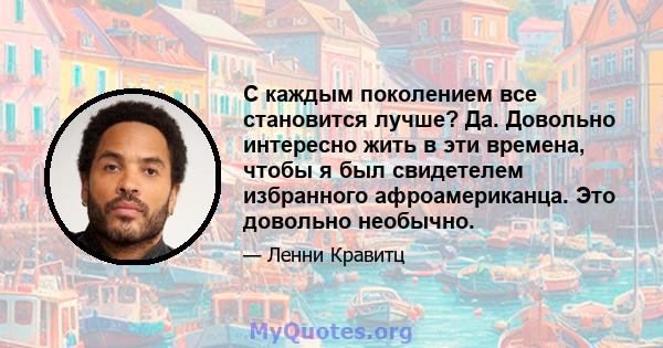 С каждым поколением все становится лучше? Да. Довольно интересно жить в эти времена, чтобы я был свидетелем избранного афроамериканца. Это довольно необычно.