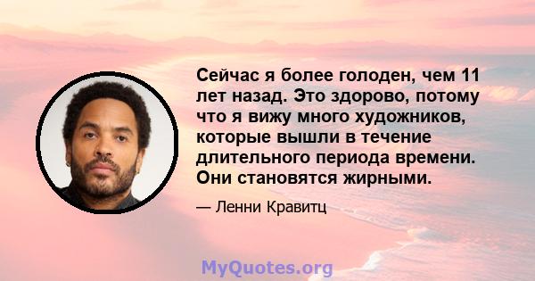 Сейчас я более голоден, чем 11 лет назад. Это здорово, потому что я вижу много художников, которые вышли в течение длительного периода времени. Они становятся жирными.