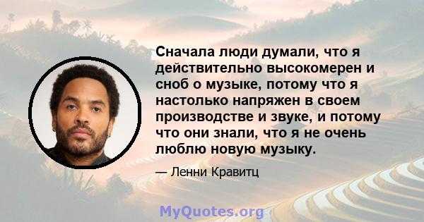 Сначала люди думали, что я действительно высокомерен и сноб о музыке, потому что я настолько напряжен в своем производстве и звуке, и потому что они знали, что я не очень люблю новую музыку.