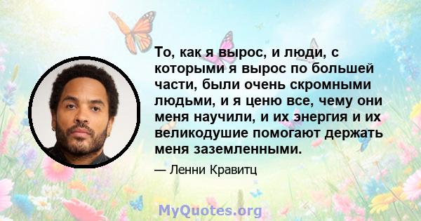 То, как я вырос, и люди, с которыми я вырос по большей части, были очень скромными людьми, и я ценю все, чему они меня научили, и их энергия и их великодушие помогают держать меня заземленными.