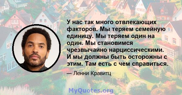 У нас так много отвлекающих факторов. Мы теряем семейную единицу. Мы теряем один на один. Мы становимся чрезвычайно нарциссическими. И мы должны быть осторожны с этим. Там есть с чем справиться.