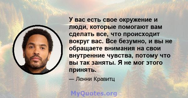 У вас есть свое окружение и люди, которые помогают вам сделать все, что происходит вокруг вас. Все безумно, и вы не обращаете внимания на свои внутренние чувства, потому что вы так заняты. Я не мог этого принять.