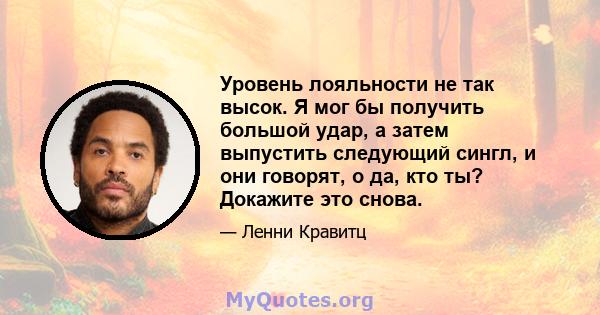 Уровень лояльности не так высок. Я мог бы получить большой удар, а затем выпустить следующий сингл, и они говорят, о да, кто ты? Докажите это снова.